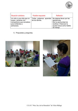 Situación cotidiana

Posible respuesta

Un niño o una niña que no
quiere sentarse con
compañeros que considera
poco brillantes o
perezosos.

Reflexión

Todos podemos aprender No dejarse llevar por las
de los demás.
apariencias.
Dar la oportunidad de
rectificar. Potenciar la
ayuda mutua como hábito
de trabajo.

5. Propuestas y preguntas.

C.E.I.P. “Ntra. Sra. de los Remedios” de Vélez-Málaga

 