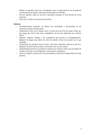 o
o
o

Mediar en aquellos casos que corresponda, bajo la supervisión de los profesores
coordinadores del equipo, realizando mediaciones no formales.
Derivar aquellos casos en los que la gravedad aconseje la intervención de otras
personas.
Velar por el clima de convivencia del centro.

Valores:
o
o

o

o
o
o

Confidencialidad: mantener en silencio las intimidades o dificultades de las
personas a las que brindan ayuda.
Compromiso: tanto con el equipo como a través de su actitud de ayuda. Puede ser
que tenga que obrar bien hacia compañeros con los que mantienen una relación
difícil.
Respeto: respetar siempre a los compañeros que quieren su acompañamiento.
Respetar la imagen que deben dar ante los demás. Actuar de acuerdo con lo que
promulga.
Solidaridad: ser solidario hacia el dolor, dificultad, debilidad, diferencia del otro.
Respetar las diferencias y buscar el encuentro en vez de la lucha.
Disponibilidad: permitir su presencia cuando se le requiera. Hacer que los demás de
verdad crean que se está dispuesto a escucharles y ayudarles.
Justicia: respeto y protección a las necesidades y derechos fundamentales de toda
persona.

2

 