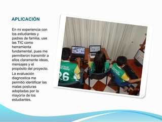 APLICACIÓN 
En mi experiencia con 
los estudiantes y 
padres de familia, use 
las TIC como 
herramienta 
fundamental, pues me 
permitieron transmitir a 
ellos claramente ideas, 
mensajes y el 
propósito del proyecto. 
La evaluación 
diagnostica me 
permitió identificar las 
malas posturas 
adoptadas por la 
mayoría de los 
estudiantes. 
 