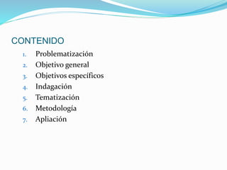 CONTENIDO 
1. Problematización 
2. Objetivo general 
3. Objetivos específicos 
4. Indagación 
5. Tematización 
6. Metodología 
7. Apliación 
 