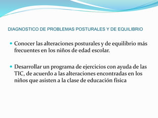DIAGNOSTICO DE PROBLEMAS POSTURALES Y DE EQUILIBRIO 
 Conocer las alteraciones posturales y de equilibrio más 
frecuentes en los niños de edad escolar. 
 Desarrollar un programa de ejercicios con ayuda de las 
TIC, de acuerdo a las alteraciones encontradas en los 
niños que asisten a la clase de educación física 
 