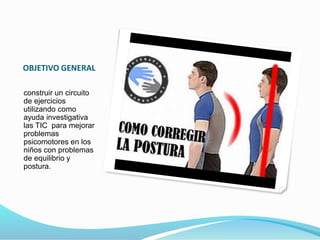 OBJETIVO GENERAL 
construir un circuito 
de ejercicios 
utilizando como 
ayuda investigativa 
las TIC para mejorar 
problemas 
psicomotores en los 
niños con problemas 
de equilibrio y 
postura. 
 