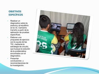 OBJETIVOS 
ESPECÍFICOS 
• Realizar un 
diagnostico sobre la 
postura y el equilibrio 
en la I.E. Camacho 
Carreño a partir de la 
aplicación de pruebas 
específicas. 
• Elaborar una 
propuesta de ejercicio 
con la ayuda de las 
TIC, mediante la 
estrategia de circuito, 
que busque la solución 
de la problemática 
encontrada con el 
diagnostico. 
• Presentar 
conclusiones y 
recomendaciones de 
la investigación. 
 