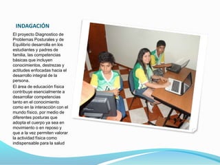 INDAGACIÓN 
El proyecto Diagnostico de 
Problemas Posturales y de 
Equilibrio desarrolla en los 
estudiantes y padres de 
familia, las competencias 
básicas que incluyen 
conocimientos, destrezas y 
actitudes enfocadas hacia el 
desarrollo integral de la 
persona. 
El área de educación física 
contribuye esencialmente a 
desarrollar competencias 
tanto en el conocimiento 
como en la interacción con el 
mundo físico, por medio de 
diferentes posturas que 
adopta el cuerpo ya sea en 
movimiento o en reposo y 
que a la vez permiten valorar 
la actividad física como 
indispensable para la salud 
 