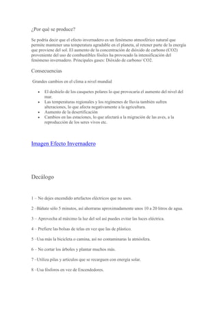 ¿Por qué se produce?
Se podría decir que el efecto invernadero es un fenómeno atmosférico natural que
permite mantener una temperatura agradable en el planeta, al retener parte de la energía
que proviene del sol. El aumento de la concentración de dióxido de carbono (CO2)
proveniente del uso de combustibles fósiles ha provocado la intensificación del
fenómeno invernadero. Principales gases: Dióxido de carbono/ CO2.
Consecuencias
Grandes cambios en el clima a nivel mundial
El deshielo de los casquetes polares lo que provocaría el aumento del nivel del
mar.
Las temperaturas regionales y los regímenes de lluvia también sufren
alteraciones, lo que afecta negativamente a la agricultura.
Aumento de la desertificación
Cambios en las estaciones, lo que afectará a la migración de las aves, a la
reproducción de los seres vivos etc.
Imagen Efecto Invernadero
Decálogo
1 – No dejes encendido artefactos eléctricos que no uses.
2 –Báñate sólo 5 minutos, así ahorraras aproximadamente unos 10 a 20 litros de agua.
3 – Aprovecha al máximo la luz del sol así puedes evitar las luces eléctrica.
4 – Prefiere las bolsas de telas en vez que las de plástico.
5 –Usa más la bicicleta o camina, así no contaminaras la atmósfera.
6 – No cortar los árboles y plantar muchos más.
7 –Utiliza pilas y artículos que se recarguen con energía solar.
8 –Usa fósforos en vez de Encendedores.
 