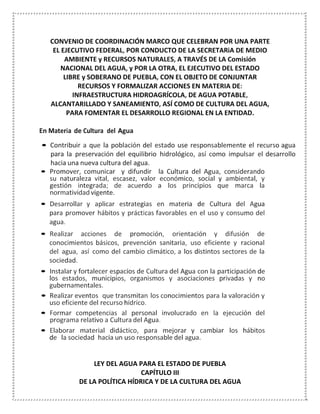 CONVENIO DE COORDINACIÓN MARCO QUE CELEBRAN POR UNA PARTE
EL EJECUTIVO FEDERAL, POR CONDUCTO DE LA SECRETARiA DE MEDIO
AMBIENTE y RECURSOS NATURALES, A TRAVÉS DE LA Comisión
NACIONAL DEL AGUA, y POR LA OTRA, EL EJECUTIVO DEL ESTADO
LIBRE y SOBERANO DE PUEBLA, CON EL OBJETO DE CONJUNTAR
RECURSOS Y FORMALIZAR ACCIONES EN MATERIA DE:
INFRAESTRUCTURA HIDROAGRÍCOLA, DE AGUA POTABLE,
ALCANTARILLADO Y SANEAMIENTO, ASÍ COMO DE CULTURA DEL AGUA,
PARA FOMENTAR EL DESARROLLO REGIONAL EN LA ENTIDAD.
En Materia de Cultura del Agua
• Contribuir a que la población del estado use responsablemente el recurso agua
para la preservación del equilibrio hidrológico, así como impulsar el desarrollo
hacia una nueva cultura del agua.
• Promover, comunicar y difundir la Cultura del Agua, considerando
su naturaleza vital, escasez, valor económico, social y ambiental, y
gestión integrada; de acuerdo a los principios que marca la
normatividad vigente.
• Desarrollar y aplicar estrategias en materia de Cultura del Agua
para promover hábitos y prácticas favorables en el uso y consumo del
agua.
• Realizar acciones de promoción, orientación y difusión de
conocimientos básicos, prevención sanitaria, uso eficiente y racional
del agua, así como del cambio climático, a los distintos sectores de la
sociedad.
• Instalar y fortalecer espacios de Cultura del Agua con la participación de
los estados, municipios, organismos y asociaciones privadas y no
gubernamentales.
• Realizar eventos que transmitan los conocimientos para la valoración y
uso eficiente del recurso hídrico.
• Formar competencias al personal involucrado en la ejecución del
programa relativo a Cultura del Agua.
• Elaborar material didáctico, para mejorar y cambiar los hábitos
de la sociedad hacia un uso responsable del agua.
LEY DEL AGUA PARA EL ESTADO DE PUEBLA
CAPÍTULO III
DE LA POLÍTICA HÍDRICA Y DE LA CULTURA DEL AGUA
 