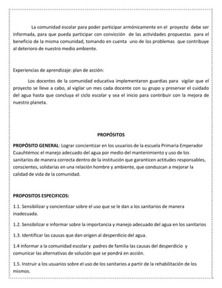 La comunidad escolar para poder participar armónicamente en el proyecto debe ser
informada, para que pueda participar con convicción de las actividades propuestas para el
beneficio de la misma comunidad, tomando en cuenta uno de los problemas que contribuye
al deterioro de nuestro medio ambiente.
Experiencias de aprendizaje: plan de acción:
Los docentes de la comunidad educativa implementaron guardias para vigilar que el
proyecto se lleve a cabo, al vigilar un mes cada docente con su grupo y preservar el cuidado
del agua hasta que concluya el ciclo escolar y sea el inicio para contribuir con la mejora de
nuestro planeta.
PROPÓSITOS
PROPÓSITO GENERAL: Lograr concientizar en los usuarios de la escuela Primaria Emperador
Cuauhtémoc el manejo adecuado del agua por medio del mantenimiento y uso de los
sanitarios de manera correcta dentro de la institución que garanticen actitudes responsables,
conscientes, solidarias en una relación hombre y ambiente, que conduzcan a mejorar la
calidad de vida de la comunidad.
PROPOSITOS ESPECIFICOS:
1.1. Sensibilizar y concientizar sobre el uso que se le dan a los sanitarios de manera
inadecuada.
1.2. Sensibilizar e informar sobre la importancia y manejo adecuado del agua en los sanitarios
1.3. Identificar las causas que dan origen al desperdicio del agua.
1.4 Informar a la comunidad escolar y padres de familia las causas del desperdicio y
comunicar las alternativas de solución que se pondrá en acción.
1.5. Instruir a los usuarios sobre el uso de los sanitarios a partir de la rehabilitación de los
mismos.
 