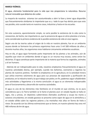 MARCO TEÓRICO.
El agua, elemento fundamental para la vida que nos proporciona la naturaleza. Recurso
natural renovable que debemos de cuidar.
La mayoría de nosotros estamos tan acostumbrados a abrir la llave y tener agua disponible
que frecuentemente olvidamos lo importante que es y todo lo que hay detrás para que esto
sea posible, esto sucede tanto en nuestras casas, industrias y hasta en las escuelas.
Sin esta sustancia, aparentemente simple, no sería posible la existencia de la vida como la
conocemos, de hecho, tan importante es, que la presencia de agua en otros planetas o la luna,
sería considerada la primera evidencia de la posible existencia de vida en esos lugares.
Según una de las teorías sobre el origen de la vida en nuestro planeta, fue en un ambiente
acuoso donde se formaron los primeros organismos hace unos 3 mil 500 millones de años y
durante muchos años, los organismos vivos habitaron únicamente ambientes acuáticos.
Hoy en día, el agua sigue formando parte importante de las plantas y los animales, aún de
aquellos que viven en ambientes donde el agua es un recurso muy escaso, como serían los
desiertos. El agua constituye parte importante de la materia que forma los vegetales, animales
y el ser humano.
Además de ser indispensable para la vida, nosotros empleamos frecuentemente el agua en
nuestras actividades diarias, por ejemplo, cuando nos bañamos, cocinamos y regamos las
plantas de nuestros jardines. También la empleamos en la agricultura; en la actividad minera
que utiliza enormes volúmenes de agua para sus procesos de separación y purificación de
productos; en la industria textil y la que trabaja con pieles; en fin, podemos seguir añadiéndole
más actividades y llegaríamos a la misma conclusión: el agua es un elemento indispensable
para el funcionamiento y desarrollo de nuestras sociedades.
El agua es uno de los elementos más familiares en el mundo en que vivimos, no es pura
coincidencia que a la Tierra también se le llame el planeta azul: en estado líquido se halla en
lagos, ríos y presas, en depósitos subterráneos (llamados acuíferos) y ocupa los mares y
océanos circundantes; en estado gaseoso se presenta como vapor de agua en la atmósfera; y
en estado sólido cubre las regiones polares y las montañas más altas en forma de hielo o
nieve. De acuerdo con las últimas estimaciones que se tienen, en nuestro planeta hay unos mil
400 millones de km de agua.
 