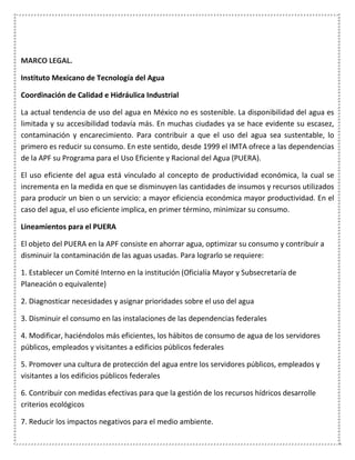 MARCO LEGAL.
Instituto Mexicano de Tecnología del Agua
Coordinación de Calidad e Hidráulica Industrial
La actual tendencia de uso del agua en México no es sostenible. La disponibilidad del agua es
limitada y su accesibilidad todavía más. En muchas ciudades ya se hace evidente su escasez,
contaminación y encarecimiento. Para contribuir a que el uso del agua sea sustentable, lo
primero es reducir su consumo. En este sentido, desde 1999 el IMTA ofrece a las dependencias
de la APF su Programa para el Uso Eficiente y Racional del Agua (PUERA).
El uso eficiente del agua está vinculado al concepto de productividad económica, la cual se
incrementa en la medida en que se disminuyen las cantidades de insumos y recursos utilizados
para producir un bien o un servicio: a mayor eficiencia económica mayor productividad. En el
caso del agua, el uso eficiente implica, en primer término, minimizar su consumo.
Lineamientos para el PUERA
El objeto del PUERA en la APF consiste en ahorrar agua, optimizar su consumo y contribuir a
disminuir la contaminación de las aguas usadas. Para lograrlo se requiere:
1. Establecer un Comité Interno en la institución (Oficialía Mayor y Subsecretaría de
Planeación o equivalente)
2. Diagnosticar necesidades y asignar prioridades sobre el uso del agua
3. Disminuir el consumo en las instalaciones de las dependencias federales
4. Modificar, haciéndolos más eficientes, los hábitos de consumo de agua de los servidores
públicos, empleados y visitantes a edificios públicos federales
5. Promover una cultura de protección del agua entre los servidores públicos, empleados y
visitantes a los edificios públicos federales
6. Contribuir con medidas efectivas para que la gestión de los recursos hídricos desarrolle
criterios ecológicos
7. Reducir los impactos negativos para el medio ambiente.
 