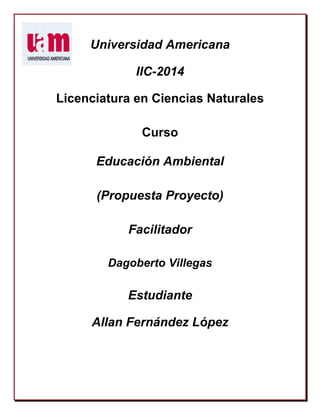 Universidad Americana
IIC-2014
Licenciatura en Ciencias Naturales
Curso
Educación Ambiental
(Propuesta Proyecto)
Facilitador
Dagoberto Villegas
Estudiante
Allan Fernández López
 