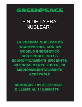 GREENPEACE 
FIN DE LA ERA 
NUCLEAR 
LA ENERGÍA NUCLEAR ES 
INCOMPATIBLE CON UN 
MODELO ENERGÉTICO 
SOSTENIBLE. NO ES 
ECONÓMICAMENTE EFICIENTE, 
NI SOCIALMENTE JUSTA , NI 
MEDIOAMBIENTALMENTE 
ACEPTABLE 
DENUNCIE : 01 8000 12345 
O LLAME AL 3124880779 
 