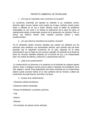 PROYECTO AMBIENTAL DE TECNOLOGÍA
1. ¿Por qué es importante crear conciencia en la gente?
La conciencia ambiental, por ejemplo es entender si yo, ciudadano común,
derrocho algún recurso natural, como puede ser el agua, mañana cuando quiera
volver a utilizarlo ya no voy a poder. Muchas veces al hablar de problemas
ambientales se nos viene a la cabeza la destrucción de la capa de ozono, el
calentamiento global, el alarmante aumento de la generación de residuos. Pero no
vemos una relación directa entre nuestras acciones diarias y estos
acontecimientos.
2. ¿En que radica la importancia de nuestros recursos?
En la naturaleza existen recursos naturales que pueden ser utilizados por las
personas para satisfacer sus necesidades básicas, pero también hay que tener
presente que la seguridad económica de un país, depende de la sabia
administración que se haga de sus recursos naturales. El ambiente es la fuente de
todos los recursos naturales utilizados por el hombre de hoy, y es indispensable
tener una actitud de defensa, protección y mejoramiento hacia él.
3. ¿Qué es la contaminación?
La contaminación se denomina a la presencia en el ambiente de cualquier agente
químico, físico o biológico nocivos para la salud o bienestar de la población, de la
vida vegetal o animal. Esta degradación del medio ambiente por un contaminante
externo puede provocar daños en la vida cotidiana del ser humano y alterar las
condiciones de supervivencia de la flora y la fauna.
4. Causas de la contaminación:
• Desechos sólidos domésticos
• Desechos sólidos industriales
• Exceso de fertilizante y productos químicos
• Tala
• Quema
• Basuras
• El monóxido de carbono de los vehículos
 