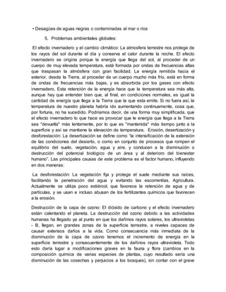 • Desagües de aguas negras o contaminadas al mar o ríos
5. Problemas ambientales globales:
El efecto invernadero y el cambio climático: La atmosfera terrestre nos protege de
los rayos del sol durante el día y conserva el calor durante la noche. El efecto
invernadero se origina porque la energía que llega del sol, al proceder de un
cuerpo de muy elevada temperatura, está formada por ondas de frecuencias altas
que traspasan la atmósfera con gran facilidad. La energía remitida hacia el
exterior, desde la Tierra, al proceder de un cuerpo mucho más frío, está en forma
de ondas de frecuencias más bajas, y es absorbida por los gases con efecto
invernadero. Esta retención de la energía hace que la temperatura sea más alta,
aunque hay que entender bien que, al final, en condiciones normales, es igual la
cantidad de energía que llega a la Tierra que la que esta emite. Si no fuera así, la
temperatura de nuestro planeta habría ido aumentando continuamente, cosa que,
por fortuna, no ha sucedido. Podríamos decir, de una forma muy simplificada, que
el efecto invernadero lo que hace es provocar que le energía que llega a la Tierra
sea "devuelta" más lentamente, por lo que es "mantenida" más tiempo junto a la
superficie y así se mantiene la elevación de temperatura. Erosión, desertización y
desforestación: La desertización se define como “la intensificación de la extensión
de las condiciones del desierto, o como en conjunto de procesos que rompen el
equilibrio del suelo, vegetación, agua y aire, y conducen a la disminución o
destrucción del potencial biológico de un área y al deterioro del bienestar
humano”. Las principales causas de este problema es el factor humano, influyendo
en dos maneras:
La desforestación: La vegetación fija y protege el suele mediante sus raíces,
facilitando la penetración del agua y evitando las escorrentías. Agricultura.
Actualmente se utiliza poco estiércol, que favorece la retención de agua y de
partículas, y se usan e incluso abusan de los fertilizantes químicos que favorecen
a la erosión.
Destrucción de la capa de ozono: El dióxido de carbono y el efecto invernadero
están calentando el planeta. La destrucción del ozono debido a las actividades
humanas ha llegado ya al punto en que los dañinos rayos solares, los ultravioletas
- B, llegan, en grandes zonas de la superficie terrestre, a niveles capaces de
causar extensos daños a la vida. Como consecuencia más inmediata de la
disminución de la capa de ozono tenemos el incremento de energía en la
superficie terrestre y consecuentemente de los dañinos rayos ultravioleta. Todo
esto daría lugar a modificaciones graves en la fauna y flora (cambios en la
composición química de varias especies de plantas, cuyo resultado sería una
disminución de las cosechas y perjuicios a los bosques), sin contar con el grave
 