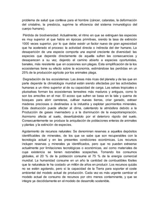 problema de salud que conlleva para el hombre (cáncer, cataratas, la deformación
del cristalino, la presbicia, suprime la eficiencia del sistema inmunológico del
cuerpo humano).
Pérdida de biodiversidad: Actualmente, el ritmo en que se extinguen las especies
es muy superior al que había en épocas primitivas, siendo la tasa de extinción
1000 veces superior, por lo que debe existir un factor nuevo de gran agresividad
que ha acelerado el proceso: la actividad directa o indirecta del der humano. La
desaparición de una especie comporta una espiral creciente de diversidad: las
especies que depende directamente de aquella sufren las consecuencias y
desaparecen a su vez, dejando el camino abierto a especies oportunistas,
banales, más resistente que en ocasiones son plagas. Esta simplificación de la los
ecosistemas tiene su efecto sobre la economía, estimándose las perdidas en un
25% de la producción agrícola por los animales plaga.
Degradación de los ecosistemas: Las áreas más ricas del planeta y de las que en
parte depende la climatología mundial están siendo afectadas por las actividades
humanas a un ritmo superior al de su capacidad de carga. Las selvas tropicales o
pluviselvas forman los ecosistemas terrestres más maduros y antiguos, como lo
son los arrecifes en el mar. El acoso que sufren se basa en la tala y quema de
bosques para abrir carreteras, cultivar nuevas tierras, criar ganado, extraer
maderas preciosas o destinadas a la industria y explotar yacimientos minerales.
Esta destrucción puede afectar al clima, calentando la atmósfera debido a la
Producción de gases invernadero y a la disminución de la evapotranspiración.
Asimismo afecta al suelo, desertizándolo por el deterioro rápido del suelo.
Consecuentemente se produce la aniquilación de poblaciones enteras de animales
y plantas y la extinción de especies.
Agotamiento de recursos naturales: Se denominan reservas a aquellos depósitos
identificables de minerales, de los que se sabe que son recuperables con la
tecnología actual y en las presentes condiciones económicas. Los recursos
incluyen reservas y minerales ya identificados, pero que no pueden extraerse
actualmente por limitaciones tecnológicas o económicas, así como materiales de
cuya existencia se tienen razonables sospechas. Tomando los consumos
globales, el 20 % de la población consume el 75 % de la energía comercial
mundial. La humanidad consume en un año la cantidad de combustibles fósiles
que la naturaleza le ha costado un millón de años en producir. Los recursos quizás
no se estén agotando, pero sí la capacidad de la Tierra para soportar el coste
ambiental del modelo actual de producción. Cada vez es más urgente cambiar el
modelo actual de consumo de recursos por otro menos contaminante, y que se
integre ya decididamente en el modelo de desarrollo sostenible.
 
