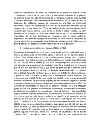 Explosión demográfica: El ritmo de aumento de la población humana puede
considerarse como el factor clave para la sostenibilidad ambiental en el planeta.
La principal causa ha sido el descenso de la mortalidad gracias a los avances
culturales y sanitarios, y un mantenimiento de la natalidad en los países en vías de
desarrollo. La población humana se encuentra en una fase de crecimiento
logarítmico, propio de organismos que aún no se encuentran limitados por los
recursos de los que dependen. Pero un crecimiento de este tipo no se puede
mantener por mucho tiempo, pues existe un límite a estos recursos, ya sean
alimentarios o energéticos, límite que puede avanzarse por las consecuencias
ambientales de un uso tradicional no respetuoso con el medio ambiente.
Suponiendo las reservas energéticas suficientes, el límite sería la capacidad de
generar alimentos, y en concreto, para distribuirlos equitativamente. Este es ya un
grave problema de desequilibrio entre ejes norte-sur a nivel planetario.
6. Impacto ambiental de los residuos sólidos en Cali
La contaminación puede ser de diversos tipos; visual, auditiva, en el suelo, agua o
tierra y se ocasionada por diferentes agentes, como lo son; los líquidos, gases o
sólidos. Estos últimos son los que se consideran como basura, siendo estas la
más nociva y que estas generando no solo problemas en nuestra ciudad Santiago
de Cali, sino en todo el mundo, ya que es el más perceptivo a las vista humana.
Las basuras, que encontramos en cualquier lugar de la ciudad, son un problema
que va más allá del mal aspecto y que afecta en gran medida la armonía con la
que antes contaba la ciudad de Cali. La llamada sucursal del cielo, conocida así
por su belleza, la ha ido perdiendo poco a poco, por la falta de cultura ciudadana,
la gente no toma conciencia de este aspecto tan relevante para el desarrollo y el
progreso de una ciudad. No hay que olvidar que también es un problema que está
afectando el entorno, ya que desde un punto de vista químico y orgánico la basura
al descomponerse genera micro organismos, que en el agua producen el efecto de
fermentación, haciéndola no apta para el consumo humano, en el aire producen
gases tóxicos, que generan enfermedades respiratorias, y en el suelo la presencia
de bacterias desequilibra los ecosistemas. Para el gobierno y las autoridades
departamentales caleñas, el verdadero problema de la contaminación empieza en
el momento que se debe llevar a cabo la recolección y el tratamiento de las
basuras, ya que aquí es en donde se debe planear estrategias, que en primer
lugar no perjudique a las comunidades aledañas en donde se pondrá la basura,
debido a que su descomposición afecta a estas zonas por el mal olor que se
deriva de ellas. La tierra se erosiona y el agua se contamina con los diferentes
residuos tóxicos. En segundo lugar se debe lograr que el tratamiento de basuras
genere algunos beneficios, como por ejemplo, la reutilización de la basura
orgánica para convertirla en abono. Aunque si bien es un problema de las
 