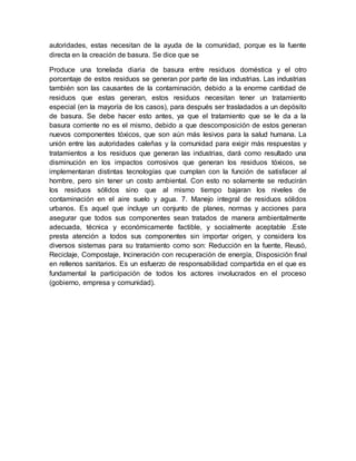 autoridades, estas necesitan de la ayuda de la comunidad, porque es la fuente
directa en la creación de basura. Se dice que se
Produce una tonelada diaria de basura entre residuos doméstica y el otro
porcentaje de estos residuos se generan por parte de las industrias. Las industrias
también son las causantes de la contaminación, debido a la enorme cantidad de
residuos que estas generan, estos residuos necesitan tener un tratamiento
especial (en la mayoría de los casos), para después ser trasladados a un depósito
de basura. Se debe hacer esto antes, ya que el tratamiento que se le da a la
basura corriente no es el mismo, debido a que descomposición de estos generan
nuevos componentes tóxicos, que son aún más lesivos para la salud humana. La
unión entre las autoridades caleñas y la comunidad para exigir más respuestas y
tratamientos a los residuos que generan las industrias, dará como resultado una
disminución en los impactos corrosivos que generan los residuos tóxicos, se
implementaran distintas tecnologías que cumplan con la función de satisfacer al
hombre, pero sin tener un costo ambiental. Con esto no solamente se reducirán
los residuos sólidos sino que al mismo tiempo bajaran los niveles de
contaminación en el aire suelo y agua. 7. Manejo integral de residuos sólidos
urbanos. Es aquel que incluye un conjunto de planes, normas y acciones para
asegurar que todos sus componentes sean tratados de manera ambientalmente
adecuada, técnica y económicamente factible, y socialmente aceptable .Este
presta atención a todos sus componentes sin importar origen, y considera los
diversos sistemas para su tratamiento como son: Reducción en la fuente, Reusó,
Reciclaje, Compostaje, Incineración con recuperación de energía, Disposición final
en rellenos sanitarios. Es un esfuerzo de responsabilidad compartida en el que es
fundamental la participación de todos los actores involucrados en el proceso
(gobierno, empresa y comunidad).
 