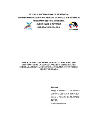 REPUBLICA BOLIVARIANA DE VENEZUELA 
MINISTERIO DE PODER POPULAR PARA LA EDUCACION SUPERIOR 
PROGRAMA GESTION AMBIENTAL 
ALDEA JULIO S. ÁLVAREZ 
CARORA-TORRES-LARA 
PROGRAMA DE EDUCACION AMBIENTAL DIRIGIDO A LOS 
ESTUDIANTES DE LA ESCUELA “ARGENIS GRATEROL” DE 
CARORA PARROQUIA TRINIDAD SAMUEL, MUNICIPIO TORRES 
DEL ESTADO LARA 
Autores: 
Arelys R. Pérez F. C.I. 18.952.803 
Lisbeth C. Leal V. C.I. 20.075.507 
Mayra L. Pérez R. C.I. 15.427.282 
TUTOR: 
José Luis Herrera 
1 
 