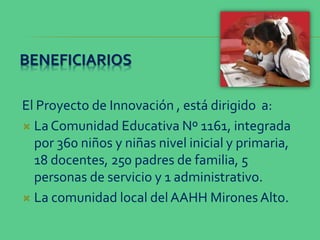 BENEFICIARIOS
El Proyecto de Innovación , está dirigido a:
 La Comunidad Educativa Nº 1161, integrada
por 360 niños y niñ...