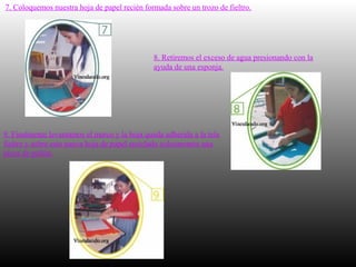 7. Coloquemos nuestra hoja de papel recién formada sobre un trozo de fieltro.
8. Retiremos el exceso de agua presionando con la
ayuda de una esponja.
9. Finalmente levantamos el marco y la hoja queda adherida a la tela
fieltro y sobre esta nueva hoja de papel reciclado colocaremos una
pieza de pellón.
 
