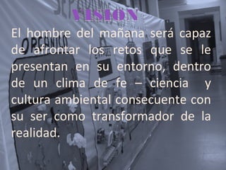 El hombre del mañana será capaz
de afrontar los retos que se le
presentan en su entorno, dentro
de un clima de fe – ciencia y
cultura ambiental consecuente con
su ser como transformador de la
realidad.
 