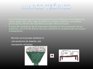 • Es la transformación de las formas y presentaciones habituales de los objetos de
cartón, papel, lata, vidrio, algunos plásticos y residuos orgánicos, en materias
primas que la industria de manufactura puede utilizar de nuevo.
• Proceso de reutilización de los materiales utilizados en otros procesos o de sus
productos, con el fin de ahorrar recursos y disminuir la contaminación por basura
o desperdicios.
Reciclar es el proceso mediante el
cual productos de desecho, son
nuevamente utilizados.
 