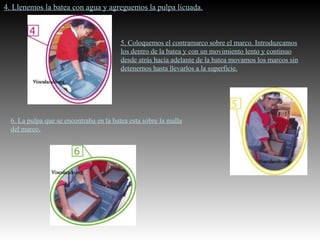 4. Llenemos la batea con agua y agreguemos la pulpa licuada. 5. Coloquemos el contramarco sobre el marco. Introduzcamos los dentro de la batea y con un movimiento lento y continuo desde atrás hacia adelante de la batea movamos los marcos sin detenernos hasta llevarlos a la superficie. 6. La pulpa que se encontraba en la batea esta sobre la malla del marco. 