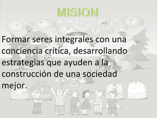 Formar seres integrales con una conciencia crítica, desarrollando estrategias que ayuden a la construcción de una sociedad mejor. 