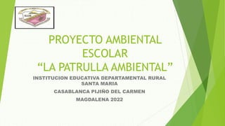 PROYECTO AMBIENTAL
ESCOLAR
“LA PATRULLA AMBIENTAL”
INSTITUCION EDUCATIVA DEPARTAMENTAL RURAL
SANTA MARIA
CASABLANCA PIJIÑO DEL CARMEN
MAGDALENA 2022
 