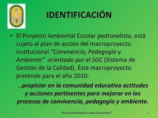 IDENTIFICACIÓN  El Proyecto Ambiental Escolar pedronelista, está sujeto al plan de acción del macroproyecto institucional  “Convivencia, Pedagogía y Ambiente”  orientado por el SGC  (Sistema de Gestión de la Calidad). Éste macroproyecto pretende para el año 2010:  … propiciar en la comunidad educativa actitudes y acciones pertinentes para mejorar en los procesos de convivencia, pedagogía y ambiente. "Piensa globalmente; actúa localmente" 
