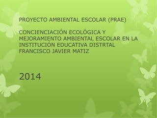 PROYECTO AMBIENTAL ESCOLAR (PRAE) 
CONCIENCIACIÓN ECOLÓGICA Y 
MEJORAMIENTO AMBIENTAL ESCOLAR EN LA 
INSTITUCIÓN EDUCATIVA DISTRTAL 
FRANCISCO JAVIER MATIZ 
2014 
 