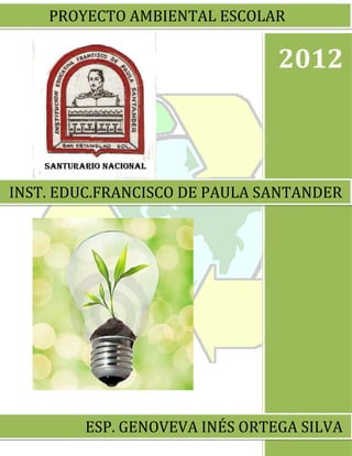 PROYECTO AMBIENTAL ESCOLAR

                               2012



INST. EDUC.FRANCISCO DE PAULA SANTANDER




        ESP. GENOVEVA INÉS ORTEGA SILVA
 
