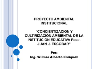 PROYECTO AMBIENTAL
       INSTITUCIONAL

     “CONCIENTIZACION Y
CULTIRIZACIÓN AMBIENTAL DE LA
 INSTITUCIÓN EDUCATIVA PBRO.
      JUAN J. ESCOBAR”

              Por:
  Ing. Wilmer Alberto Enríquez
 