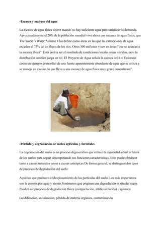 -Escasez y mal uso del agua
La escasez de agua física ocurre cuando no hay suficiente agua para satisfacer la demanda.
Aproximadamente el 20% de la población mundial vive ahora con escasez de agua física, que
The World 's Water: Volume 8 las define como áreas en las que las extracciones de agua
exceden el 75% de los flujos de los ríos. Otros 500 millones viven en áreas “que se acercan a
la escasez física”. Esto podría ser el resultado de condiciones locales secas o áridas, pero la
distribución también juega un rol. El Proyecto de Agua señala la cuenca del Río Colorado
como un ejemplo primordial de una fuente aparentemente abundante de agua que se utiliza y
se maneja en exceso, lo que lleva a una escasez de agua física muy grave downstream”.
-Pérdida y degradación de suelos agrícolas y forestales
La degradación del suelo es un proceso degenerativo que reduce la capacidad actual o futura
de los suelos para seguir desempeñando sus funciones características. Esto puede obedecer
tanto a causas naturales como a causas antrópicas.De forma general, se distinguen dos tipos
de procesos de degradación del suelo:
Aquéllos que producen el desplazamiento de las partículas del suelo. Los más importantes
son la erosión por agua y viento.Fenómenos que originan una degradación in situ del suelo.
Pueden ser procesos de degradación física (compactación, artificialización) o química
(acidificación, salinización, pérdida de materia orgánica, contaminación
 