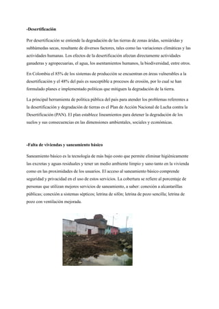 -Desertificación
Por desertificación se entiende la degradación de las tierras de zonas áridas, semiáridas y
subhúmedas secas, resultante de diversos factores, tales como las variaciones climáticas y las
actividades humanas. Los efectos de la desertificación afectan directamente actividades
ganaderas y agropecuarias, el agua, los asentamientos humanos, la biodiversidad, entre otros.
En Colombia el 85% de los sistemas de producción se encuentran en áreas vulnerables a la
desertificación y el 48% del país es susceptible a procesos de erosión, por lo cual se han
formulado planes e implementado políticas que mitiguen la degradación de la tierra.
La principal herramienta de política pública del país para atender los problemas referentes a
la desertificación y degradación de tierras es el Plan de Acción Nacional de Lucha contra la
Desertificación (PAN). El plan establece lineamientos para detener la degradación de los
suelos y sus consecuencias en las dimensiones ambientales, sociales y económicas.
-Falta de viviendas y saneamiento básico
Saneamiento básico es la tecnología de más bajo costo que permite eliminar higiénicamente
las excretas y aguas residuales y tener un medio ambiente limpio y sano tanto en la vivienda
como en las proximidades de los usuarios. El acceso al saneamiento básico comprende
seguridad y privacidad en el uso de estos servicios. La cobertura se refiere al porcentaje de
personas que utilizan mejores servicios de saneamiento, a saber: conexión a alcantarillas
públicas; conexión a sistemas sépticos; letrina de sifón; letrina de pozo sencilla; letrina de
pozo con ventilación mejorada.
 