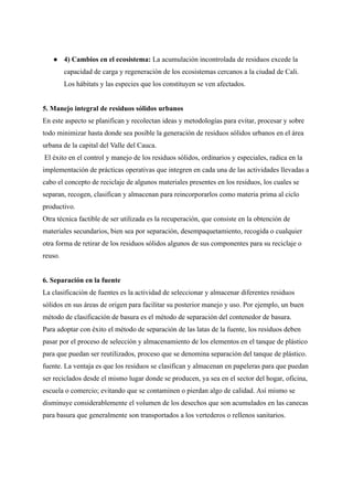 ● 4) Cambios en el ecosistema: La acumulación incontrolada de residuos excede la
capacidad de carga y regeneración de los ecosistemas cercanos a la ciudad de Cali.
Los hábitats y las especies que los constituyen se ven afectados.
5. Manejo integral de residuos sólidos urbanos
En este aspecto se planifican y recolectan ideas y metodologías para evitar, procesar y sobre
todo minimizar hasta donde sea posible la generación de residuos sólidos urbanos en el área
urbana de la capital del Valle del Cauca.
El éxito en el control y manejo de los residuos sólidos, ordinarios y especiales, radica en la
implementación de prácticas operativas que integren en cada una de las actividades llevadas a
cabo el concepto de reciclaje de algunos materiales presentes en los residuos, los cuales se
separan, recogen, clasifican y almacenan para reincorporarlos como materia prima al ciclo
productivo.
Otra técnica factible de ser utilizada es la recuperación, que consiste en la obtención de
materiales secundarios, bien sea por separación, desempaquetamiento, recogida o cualquier
otra forma de retirar de los residuos sólidos algunos de sus componentes para su reciclaje o
reuso.
6. Separación en la fuente
La clasificación de fuentes es la actividad de seleccionar y almacenar diferentes residuos
sólidos en sus áreas de origen para facilitar su posterior manejo y uso. Por ejemplo, un buen
método de clasificación de basura es el método de separación del contenedor de basura.
Para adoptar con éxito el método de separación de las latas de la fuente, los residuos deben
pasar por el proceso de selección y almacenamiento de los elementos en el tanque de plástico
para que puedan ser reutilizados, proceso que se denomina separación del tanque de plástico.
fuente. La ventaja es que los residuos se clasifican y almacenan en papeleras para que puedan
ser reciclados desde el mismo lugar donde se producen, ya sea en el sector del hogar, oficina,
escuela o comercio; evitando que se contaminen o pierdan algo de calidad. Así mismo se
disminuye considerablemente el volumen de los desechos que son acumulados en las canecas
para basura que generalmente son transportados a los vertederos o rellenos sanitarios.
 