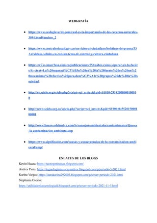 WEBGRAFÍA
● https://www.ecologiaverde.com/cual-es-la-importancia-de-los-recursos-naturales-
3094.html#anchor_2
● https://www.contraloriacali.gov.co/servicios-al-ciudadano/boletines-de-prensa/33
3-residuos-solidos-en-cali-un-tema-de-control-y-cultura-ciudadana
● https://www.emserfusa.com.co/publicaciones/556/sabes-como-separar-en-la-fuent
e/#:~:text=La%20separaci%C3%B3n%20en%20la%20fuente%20es%20un%2
0mecanismo%20efectivo%20para,dem%C3%A1s%20grupos%20de%20la%20s
ociedad.
● http://ve.scielo.org/scielo.php?script=sci_arttext&pid=S1010-2914200800010001
0
● http://www.scielo.org.co/scielo.php?script=sci_arttext&pid=S1909-045520150001
00001
● http://www.lineaverdehuelva.com/lv/consejos-ambientales/contaminantes/Que-es
-la-contaminacion-ambiental.asp
● https://www.significados.com/causas-y-consecuencias-de-la-contaminacion-ambi
ental/amp/
ENLACES DE LOS BLOGS
Kevin Huaza: https://tecnogeniussas.blogspot.com/
Andres Parra: https://tegnologiamusicayandres.blogspot.com/p/periodo-3-2021.html
Karina Vargas: https://aurakarina292003.blogspot.com/p/tercer-periodo-2021.html
Stephania Osorio:
https://utilidadenlatecnologiald.blogspot.com/p/tercer-periodo-2021-11-3.html
 