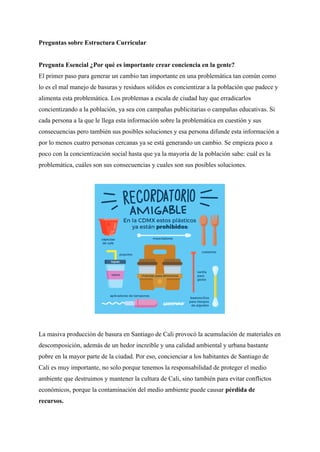 Preguntas sobre Estructura Curricular
Pregunta Esencial ¿Por qué es importante crear conciencia en la gente?
El primer paso para generar un cambio tan importante en una problemática tan común como
lo es el mal manejo de basuras y residuos sólidos es concientizar a la población que padece y
alimenta esta problemática. Los problemas a escala de ciudad hay que erradicarlos
concientizando a la población, ya sea con campañas publicitarias o campañas educativas. Si
cada persona a la que le llega esta información sobre la problemática en cuestión y sus
consecuencias pero también sus posibles soluciones y esa persona difunde esta información a
por lo menos cuatro personas cercanas ya se está generando un cambio. Se empieza poco a
poco con la concientización social hasta que ya la mayoría de la población sabe: cuál es la
problemática, cuáles son sus consecuencias y cuales son sus posibles soluciones.
La masiva producción de basura en Santiago de Cali provocó la acumulación de materiales en
descomposición, además de un hedor increíble y una calidad ambiental y urbana bastante
pobre en la mayor parte de la ciudad. Por eso, concienciar a los habitantes de Santiago de
Cali es muy importante, no solo porque tenemos la responsabilidad de proteger el medio
ambiente que destruimos y mantener la cultura de Cali, sino también para evitar conflictos
económicos, porque la contaminación del medio ambiente puede causar pérdida de
recursos.
 