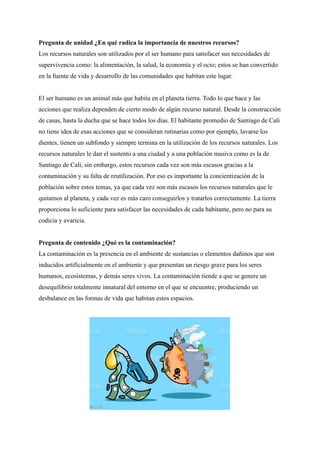 Pregunta de unidad ¿En qué radica la importancia de nuestros recursos?
Los recursos naturales son utilizados por el ser humano para satisfacer sus necesidades de
supervivencia como: la alimentación, la salud, la economía y el ocio; estos se han convertido
en la fuente de vida y desarrollo de las comunidades que habitan este lugar.
El ser humano es un animal más que habita en el planeta tierra. Todo lo que hace y las
acciones que realiza dependen de cierto modo de algún recurso natural. Desde la construcción
de casas, hasta la ducha que se hace todos los días. El habitante promedio de Santiago de Cali
no tiene idea de esas acciones que se consideran rutinarias como por ejemplo, lavarse los
dientes, tienen un subfondo y siempre termina en la utilización de los recursos naturales. Los
recursos naturales le dan el sustento a una ciudad y a una población masiva como es la de
Santiago de Cali, sin embargo, estos recursos cada vez son más escasos gracias a la
contaminación y su falta de reutilización. Por eso es importante la concientización de la
población sobre estos temas, ya que cada vez son más escasos los recursos naturales que le
quitamos al planeta, y cada vez es más caro conseguirlos y tratarlos correctamente. La tierra
proporciona lo suficiente para satisfacer las necesidades de cada habitante, pero no para su
codicia y avaricia.
Pregunta de contenido ¿Qué es la contaminación?
La contaminación es la presencia en el ambiente de sustancias o elementos dañinos que son
inducidos artificialmente en el ambiente y que presentan un riesgo grave para los seres
humanos, ecosistemas, y demás seres vivos. La contaminación tiende a que se genere un
desequilibrio totalmente innatural del entorno en el que se encuentre, produciendo un
desbalance en las formas de vida que habitan estos espacios.
 