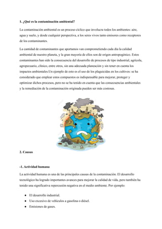 1. ¿Qué es la contaminación ambiental?
La contaminación ambiental es un proceso cíclico que involucra todos los ambientes: aire,
agua y suelo, y desde cualquier perspectiva, a los seres vivos tanto emisores como receptores
de los contaminantes.
La cantidad de contaminantes que aportamos van comprometiendo cada día la calidad
ambiental de nuestro planeta, y la gran mayoría de ellos son de origen antropogénico. Estos
contaminantes han sido la consecuencia del desarrollo de procesos de tipo industrial, agrícola,
agropecuario, clínico, entre otros, sin una adecuada planeación y sin tener en cuenta los
impactos ambientales.Un ejemplo de esto es el uso de los plaguicidas en los cultivos: se ha
considerado que emplear estos compuestos es indispensable para mejorar, proteger y
optimizar dichos procesos, pero no se ha tenido en cuenta que las consecuencias ambientales
y la remediación de la contaminación originada pueden ser más costosas.
2. Causas
-1. Actividad humana
La actividad humana es una de las principales causas de la contaminación. El desarrollo
tecnológico ha logrado importantes avances para mejorar la calidad de vida, pero también ha
tenido una significativa repercusión negativa en el medio ambiente. Por ejemplo:
● El desarrollo industrial.
● Uso excesivo de vehículos a gasolina o diésel.
● Emisiones de gases.
 