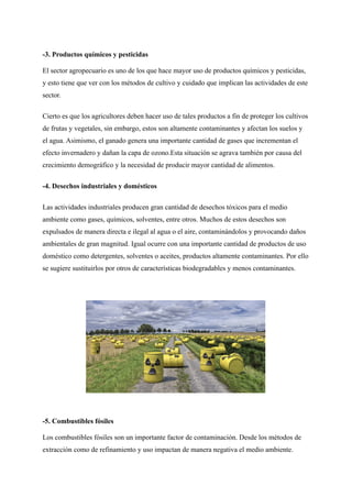 -3. Productos químicos y pesticidas
El sector agropecuario es uno de los que hace mayor uso de productos químicos y pesticidas,
y esto tiene que ver con los métodos de cultivo y cuidado que implican las actividades de este
sector.
Cierto es que los agricultores deben hacer uso de tales productos a fin de proteger los cultivos
de frutas y vegetales, sin embargo, estos son altamente contaminantes y afectan los suelos y
el agua. Asimismo, el ganado genera una importante cantidad de gases que incrementan el
efecto invernadero y dañan la capa de ozono.Esta situación se agrava también por causa del
crecimiento demográfico y la necesidad de producir mayor cantidad de alimentos.
-4. Desechos industriales y domésticos
Las actividades industriales producen gran cantidad de desechos tóxicos para el medio
ambiente como gases, químicos, solventes, entre otros. Muchos de estos desechos son
expulsados de manera directa e ilegal al agua o el aire, contaminándolos y provocando daños
ambientales de gran magnitud. Igual ocurre con una importante cantidad de productos de uso
doméstico como detergentes, solventes o aceites, productos altamente contaminantes. Por ello
se sugiere sustituirlos por otros de características biodegradables y menos contaminantes.
-5. Combustibles fósiles
Los combustibles fósiles son un importante factor de contaminación. Desde los métodos de
extracción como de refinamiento y uso impactan de manera negativa el medio ambiente.
 