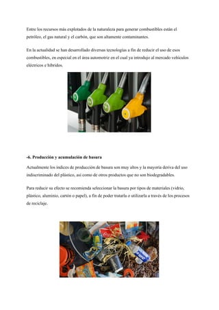 Entre los recursos más explotados de la naturaleza para generar combustibles están el
petróleo, el gas natural y el carbón, que son altamente contaminantes.
En la actualidad se han desarrollado diversas tecnologías a fin de reducir el uso de esos
combustibles, en especial en el área automotriz en el cual ya introdujo al mercado vehículos
eléctricos e híbridos.
-6. Producción y acumulación de basura
Actualmente los índices de producción de basura son muy altos y la mayoría deriva del uso
indiscriminado del plástico, así como de otros productos que no son biodegradables.
Para reducir su efecto se recomienda seleccionar la basura por tipos de materiales (vidrio,
plástico, aluminio, cartón o papel), a fin de poder tratarla o utilizarla a través de los procesos
de reciclaje.
 