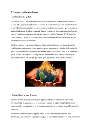 3. Problemas ambientales globales
-Cambio climático global
De acuerdo con la Convención Marco de las Naciones Unidas sobre Cambio Climático
(CMNUCC), éste se entiende como un cambio de clima atribuido directa o indirectamente a
la actividad humana que altera la composición de la atmósfera mundial y que se suma a la
variabilidad natural del clima observada durante períodos de tiempo comparables. Por otro
lado, el Panel Intergubernamental de Expertos sobre Cambio Climático (IPCC) lo define
como cualquier cambio en el clima con el tiempo debido a la variabilidad natural o como
resultado de actividades humanas.
Desde el punto de vista meteorológico, se llama cambio climático a la alteración de las
condiciones predominantes. Los procesos externos tales como la variación de la radiación
solar, variaciones de los parámetros orbitales de la tierra (la excentricidad, la inclinación del
eje de la tierra con respecto a la eclíptica), los movimientos de la corteza terrestre y la
actividad volcánica son factores que tienen gran importancia en el cambio climático.
-Destrucción de la capa de ozono
El ozono estratosférico se constituye en el principal filtro de la radiación ultravioleta
proveniente del Sol, ya que, si no es absorbida y alcanza la superficie de la tierra, puede
incrementar los casos de cáncer en la piel, cataratas y afectar el sistema inmunológico en los
humanos.
La absorción de radiación UV-B por el ozono es una fuente de calentamiento de la
estratosfera, que contribuye a que en esta región se presenten incrementos de temperatura con
 