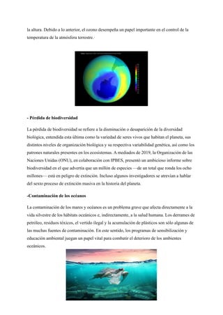 la altura. Debido a lo anterior, el ozono desempeña un papel importante en el control de la
temperatura de la atmósfera terrestre.·
- Pérdida de biodiversidad
La pérdida de biodiversidad se refiere a la disminución o desaparición de la diversidad
biológica, entendida esta última como la variedad de seres vivos que habitan el planeta, sus
distintos niveles de organización biológica y su respectiva variabilidad genética, así como los
patrones naturales presentes en los ecosistemas. A mediados de 2019, la Organización de las
Naciones Unidas (ONU), en colaboración con IPBES, presentó un ambicioso informe sobre
biodiversidad en el que advertía que un millón de especies —de un total que ronda los ocho
millones— está en peligro de extinción. Incluso algunos investigadores se atrevían a hablar
del sexto proceso de extinción masiva en la historia del planeta.
-Contaminación de los océanos
La contaminación de los mares y océanos es un problema grave que afecta directamente a la
vida silvestre de los hábitats oceánicos e, indirectamente, a la salud humana. Los derrames de
petróleo, residuos tóxicos, el vertido ilegal y la acumulación de plásticos son sólo algunas de
las muchas fuentes de contaminación. En este sentido, los programas de sensibilización y
educación ambiental juegan un papel vital para combatir el deterioro de los ambientes
oceánicos.
 
