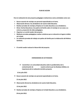 PLAN DE ACCION



Para la realización de este proyecto pedagógico realizaremos varias actividades como son:

 Buscar asesoría de reciclaje con personal especializado en el tema.
 Observación directa a los alrededores de nuestra Sede Educativa
 Realizar jornadas de reciclaje y limpieza en la sede educativa y sus alrededores.
 Dictar charlas Educativas a los padres de familia sobre el reciclaje en sus casas y su
  entorno, proyección de video pedagógico.
 Organizar un comité veedor del proyecto.
 Mediante jornadas pedagógicas realizar carteleras que se colocarán en lugares visibles
  de la Sede.
 Se realizarán jornadas de trabajo con padres de familia para la elaboración del Relleno
  Sanitario.



 El comité veedor evaluará el desarrollo del proyecto.




                            CRONOGRAMA DE ACTIVIDADES



          Concientizar a la comunidad educativa sobre la problemática de la
           contaminación de              nuestro entorno por los Residuos Sólidos y la
           importancia de la realización de dicho proyecto.

     12 de julio 2012

 Buscar asesoría de reciclaje con personal especializado en el tema.

    21 de julio 2012

 Observación directa los alrededores de nuestra Sede Educativa.

    12 de julio 2012

 Realizar jornadas de reciclaje y limpieza en la Sede Educativa y sus alrededores.

    24 de julio 2012.
 