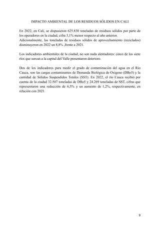 IMPACTO AMBIENTAL DE LOS RESIDUOS SÓLIDOS EN CALI
En 2022, en Cali, se dispusieron 625.830 toneladas de residuos sólidos por parte de
los operadores en la ciudad, cifra 3,1% menor respecto al año anterior.
Adicionalmente, las toneladas de residuos sólidos de aprovechamiento (reciclados)
disminuyeron en 2022 un 8,8% ,frente a 2021.
Los indicadores ambientales de la ciudad, no son nada alentadores: cinco de los siete
ríos que surcan a la capital del Valle presentaron deterioro.
Dos de los indicadores para medir el grado de contaminación del agua en el Río
Cauca, son las cargas contaminantes de Demanda Biológica de Oxígeno (DBo5) y la
cantidad de Sólidos Suspendidos Totales (SST). En 2022, el río Cauca recibió por
cuenta de la ciudad 32.507 toneladas de DBo5 y 24.269 toneladas de SST, cifras que
representaron una reducción de 6,5% y un aumento de 1,2%, respectivamente, en
relación con 2021.
9
 