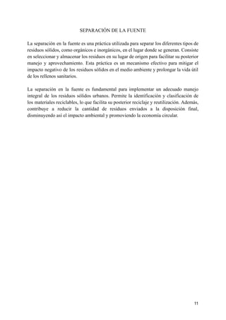 SEPARACIÓN DE LA FUENTE
La separación en la fuente es una práctica utilizada para separar los diferentes tipos de
residuos sólidos, como orgánicos e inorgánicos, en el lugar donde se generan. Consiste
en seleccionar y almacenar los residuos en su lugar de origen para facilitar su posterior
manejo y aprovechamiento. Esta práctica es un mecanismo efectivo para mitigar el
impacto negativo de los residuos sólidos en el medio ambiente y prolongar la vida útil
de los rellenos sanitarios.
La separación en la fuente es fundamental para implementar un adecuado manejo
integral de los residuos sólidos urbanos. Permite la identificación y clasificación de
los materiales reciclables, lo que facilita su posterior reciclaje y reutilización. Además,
contribuye a reducir la cantidad de residuos enviados a la disposición final,
disminuyendo así el impacto ambiental y promoviendo la economía circular.
11
 