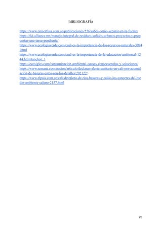 BIBLIOGRAFÍA
https://www.emserfusa.com.co/publicaciones/556/sabes-como-separar-en-la-fuente/
https://iki-alliance.mx/manejo-integral-de-residuos-solidos-urbanos-proyectos-y-prop
uestas-una-tarea-pendiente/
https://www.ecologiaverde.com/cual-es-la-importancia-de-los-recursos-naturales-3094
.html
https://www.ecologiaverde.com/cual-es-la-importancia-de-la-educacion-ambiental-12
44.html#anchor_3
https://ecosiglos.com/contaminacion-ambiental-causas-consecuencias-y-soluciones/
https://www.semana.com/nacion/articulo/declaran-alerta-sanitaria-en-cali-por-acumul
acion-de-basuras-estos-son-los-detalles/202122/
https://www.elpais.com.co/cali/deterioro-de-rios-basuras-y-ruido-los-canceres-del-me
dio-ambiente-caleno-2157.html
20
 