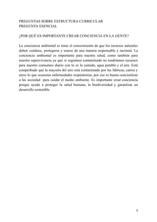 PREGUNTAS SOBRE ESTRUCTURA CURRICULAR
PREGUNTA ESENCIAL
¿POR QUÉ ES IMPORTANTE CREAR CONCIENCIA EN LA GENTE?
La conciencia ambiental es tener el conocimiento de que los recursos naturales
deben cuidarse, protegerse y usarse de una manera responsable y racional. La
conciencia ambiental es importante para nuestra salud, como también para
nuestra supervivencia ya que si seguimos contaminado no tendríamos recursos
para nuestro consumos diario con lo es la comida, agua potable y el aire. Está
comprobado que la mayoría del aire está contaminado por las fabricas, carros y
otros lo que ocasiona enfermedades respiratorias, por eso es bueno concientizar
a las sociedad para cuidar el medio ambiente. Es importante crear conciencia
porque ayuda a proteger la salud humana, la biodiversidad y garantizar un
desarrollo sostenible.
3
 