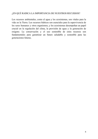 ¿EN QUÉ RADICA LA IMPORTANCIA DE NUESTROS RECURSOS?
Los recursos ambientales, como el agua y los ecosistemas, son vitales para la
vida en la Tierra. Los recursos hídricos son esenciales para la supervivencia de
los seres humanos y otros organismos, y los ecosistemas desempeñan un papel
crucial en la regulación del clima, la provisión de agua y la generación de
oxígeno. La conservación y el uso sostenible de estos recursos son
fundamentales para garantizar un futuro saludable y sostenible para las
generaciones futuras.
4
 