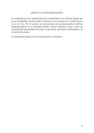¿QUÉ ES LA CONTAMINACIÓN?
La contaminación es la introducción de un contaminante en un ambiente natural que
causa inestabilidad, desorden, daño o malestar en un ecosistema en el medio físico o
en un ser vivo. Por lo general, las consecuencias de la contaminación se derivan
fundamentalmente de la actividad humana. Existen diferentes clases o tipos de
contaminación dependiendo del medio al que afecte, del método contaminante y la
extensión de la fuente.
El contaminante puede ser una sustancia química o energética.
5
 